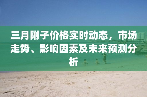 三月附子價(jià)格實(shí)時(shí)動(dòng)態(tài)，市場(chǎng)走勢(shì)、影響因素及未來預(yù)測(cè)分析