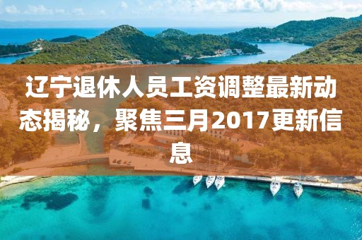 遼寧退休人員工資調(diào)整最新動(dòng)態(tài)揭秘，聚焦三月2017更新信息