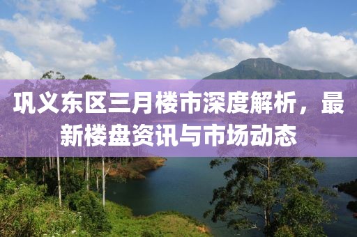 鞏義東區(qū)三月樓市深度解析，最新樓盤資訊與市場(chǎng)動(dòng)態(tài)