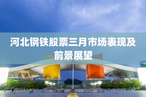 河北鋼鐵股票三月市場(chǎng)表現(xiàn)及前景展望