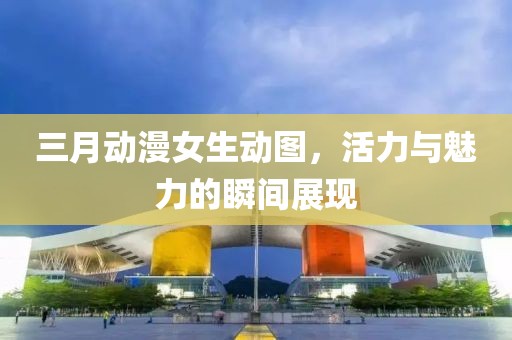 三月動漫女生動圖，活力與魅力的瞬間展現(xiàn)