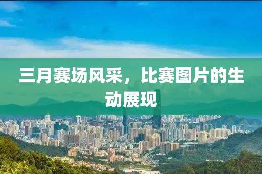 三月賽場(chǎng)風(fēng)采，比賽圖片的生動(dòng)展現(xiàn)