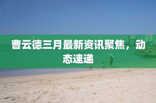 曹云德三月最新資訊聚焦，動態(tài)速遞