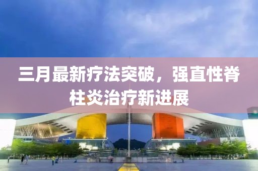 三月最新療法突破，強(qiáng)直性脊柱炎治療新進(jìn)展