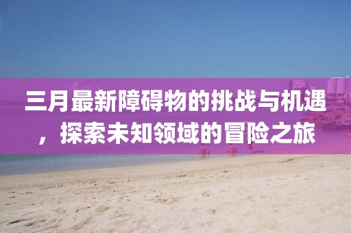 三月最新障礙物的挑戰(zhàn)與機遇，探索未知領域的冒險之旅