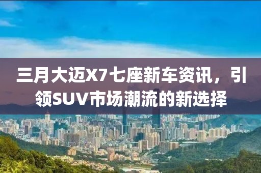 三月大邁X7七座新車資訊，引領(lǐng)SUV市場潮流的新選擇