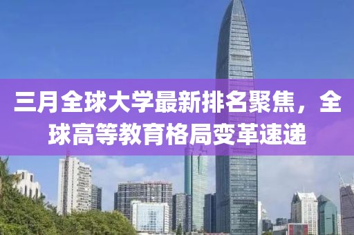 三月全球大學(xué)最新排名聚焦，全球高等教育格局變革速遞