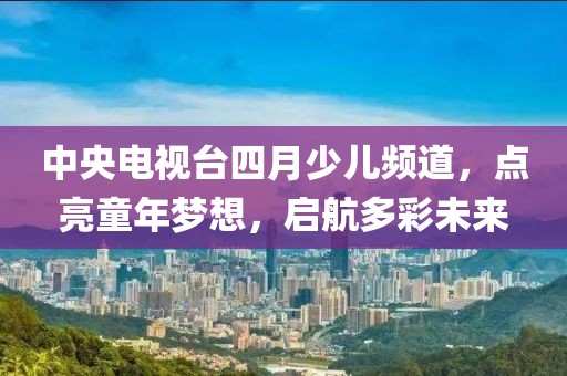 中央電視臺(tái)四月少兒頻道，點(diǎn)亮童年夢(mèng)想，啟航多彩未來