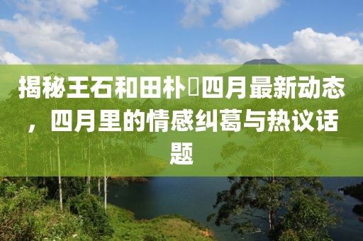 揭秘王石和田樸琤四月最新動(dòng)態(tài)，四月里的情感糾葛與熱議話題