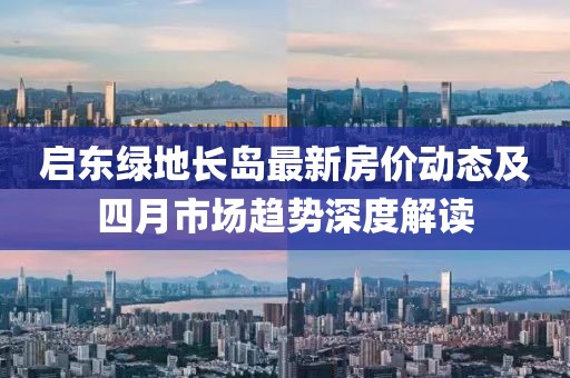 啟東綠地長島最新房價(jià)動(dòng)態(tài)及四月市場趨勢深度解讀