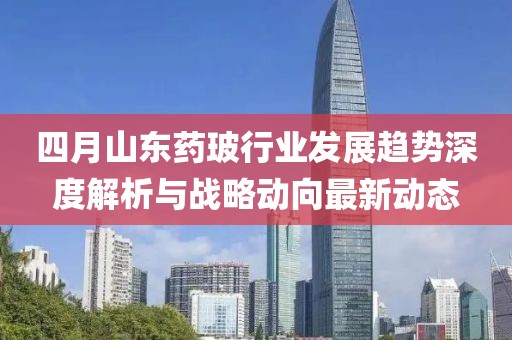 四月山東藥玻行業(yè)發(fā)展趨勢深度解析與戰(zhàn)略動向最新動態(tài)