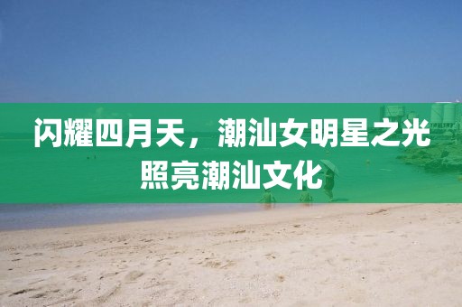 閃耀四月天，潮汕女明星之光照亮潮汕文化