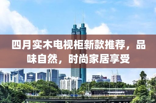 四月實(shí)木電視柜新款推薦，品味自然，時(shí)尚家居享受