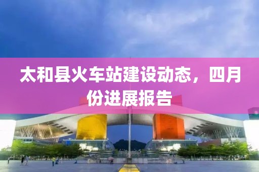 太和縣火車站建設(shè)動態(tài)，四月份進展報告
