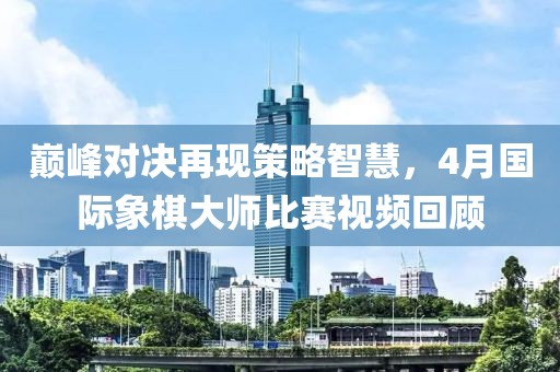 巔峰對決再現(xiàn)策略智慧，4月國際象棋大師比賽視頻回顧