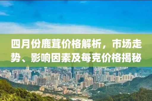 四月份鹿茸價(jià)格解析，市場走勢、影響因素及每克價(jià)格揭秘