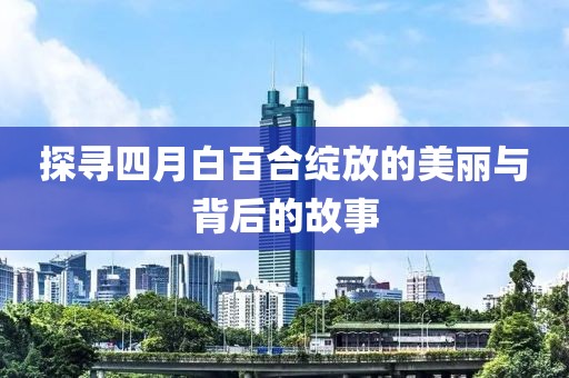 探尋四月白百合綻放的美麗與背后的故事