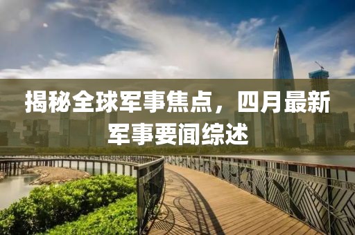 揭秘全球軍事焦點(diǎn)，四月最新軍事要聞綜述