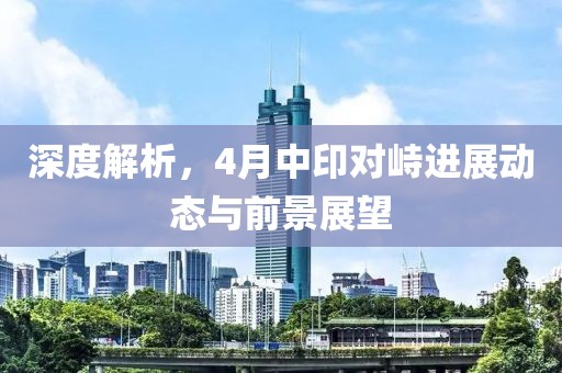深度解析，4月中印對(duì)峙進(jìn)展動(dòng)態(tài)與前景展望