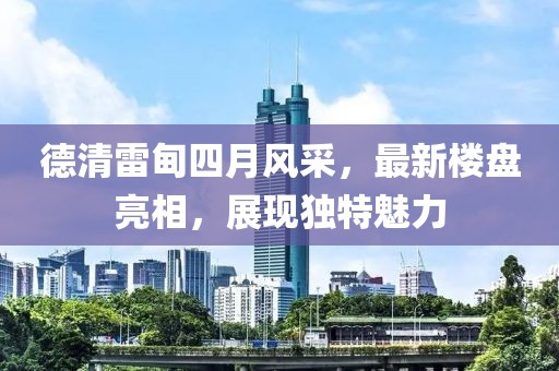 德清雷甸四月風(fēng)采，最新樓盤亮相，展現(xiàn)獨(dú)特魅力