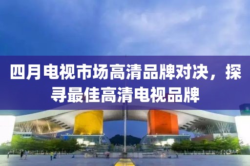 四月電視市場(chǎng)高清品牌對(duì)決，探尋最佳高清電視品牌