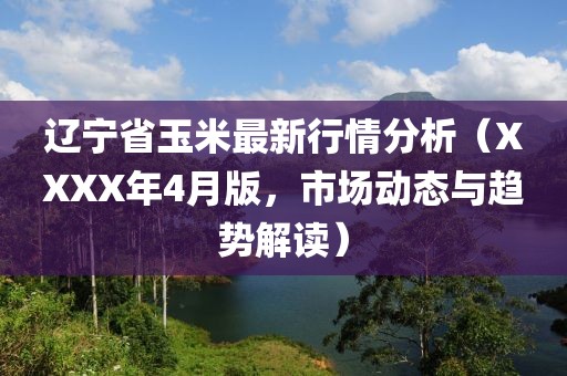 遼寧省玉米最新行情分析（XXXX年4月版，市場動態(tài)與趨勢解讀）