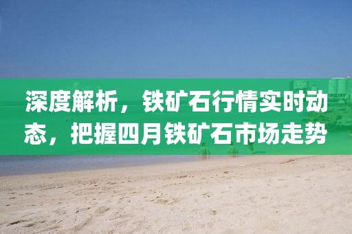 深度解析，鐵礦石行情實時動態(tài)，把握四月鐵礦石市場走勢
