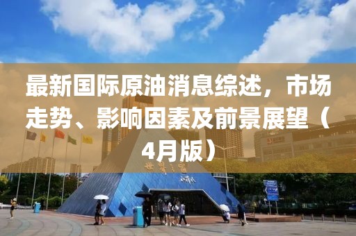 最新國際原油消息綜述，市場走勢、影響因素及前景展望（4月版）