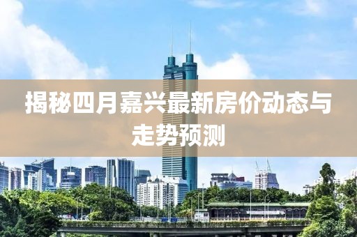 揭秘四月嘉興最新房價(jià)動態(tài)與走勢預(yù)測