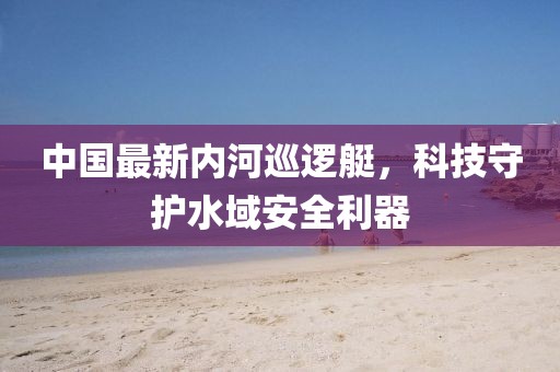 中國最新內(nèi)河巡邏艇，科技守護(hù)水域安全利器