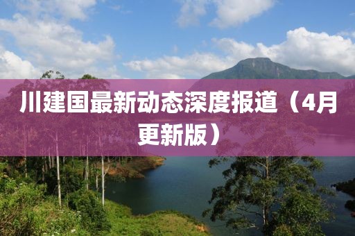 川建國(guó)最新動(dòng)態(tài)深度報(bào)道（4月更新版）