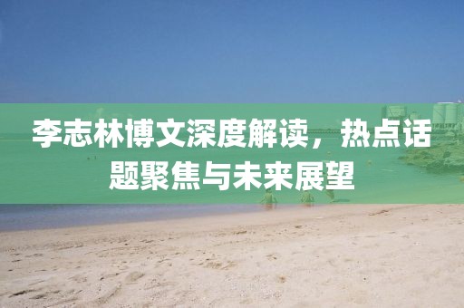 李志林博文深度解讀，熱點(diǎn)話題聚焦與未來展望