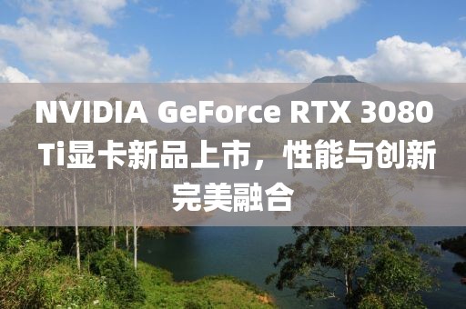 NVIDIA GeForce RTX 3080 Ti顯卡新品上市，性能與創(chuàng)新完美融合