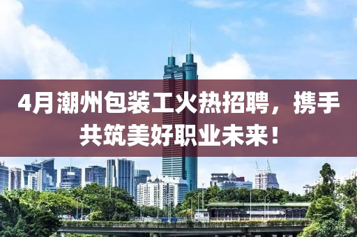 4月潮州包裝工火熱招聘，攜手共筑美好職業(yè)未來(lái)！