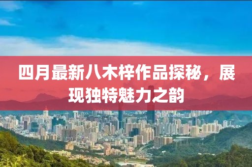 四月最新八木梓作品探秘，展現(xiàn)獨(dú)特魅力之韻
