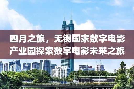 四月之旅，無錫國家數(shù)字電影產(chǎn)業(yè)園探索數(shù)字電影未來之旅