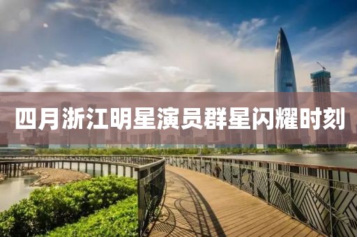 四月浙江明星演員群星閃耀時(shí)刻