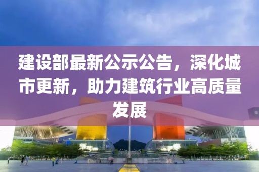 建設(shè)部最新公示公告，深化城市更新，助力建筑行業(yè)高質(zhì)量發(fā)展