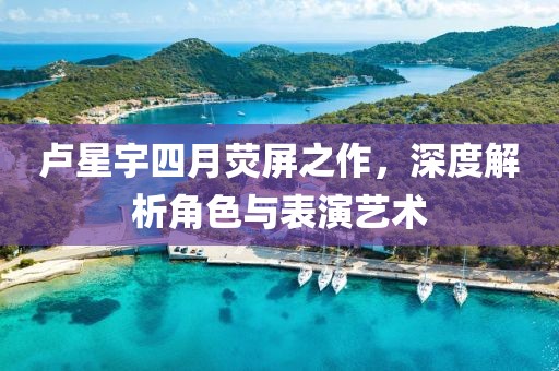 盧星宇四月熒屏之作，深度解析角色與表演藝術(shù)