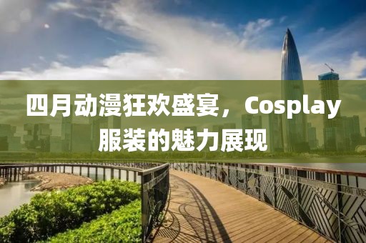 四月動漫狂歡盛宴，Cosplay服裝的魅力展現(xiàn)