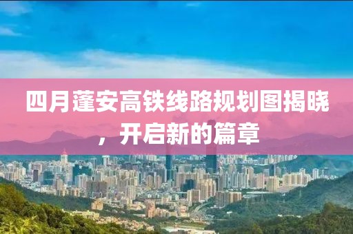 四月蓬安高鐵線路規(guī)劃圖揭曉，開啟新的篇章