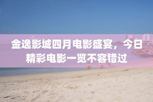 金逸影城四月電影盛宴，今日精彩電影一覽不容錯過