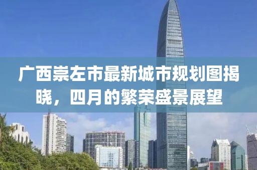 廣西崇左市最新城市規(guī)劃圖揭曉，四月的繁榮盛景展望