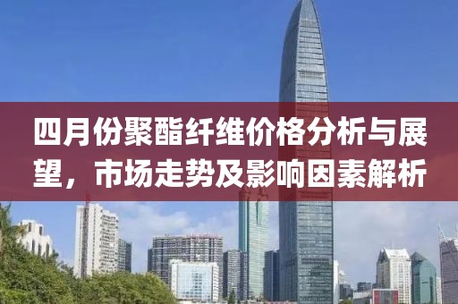 四月份聚酯纖維價(jià)格分析與展望，市場(chǎng)走勢(shì)及影響因素解析