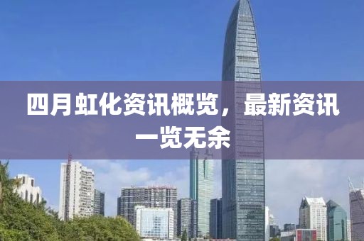 四月虹化資訊概覽，最新資訊一覽無(wú)余