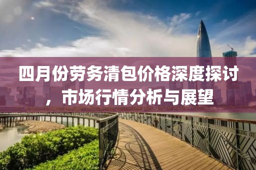 四月份勞務(wù)清包價(jià)格深度探討，市場行情分析與展望