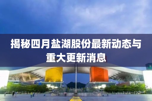 揭秘四月鹽湖股份最新動態(tài)與重大更新消息