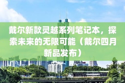 戴爾新款靈越系列筆記本，探索未來(lái)的無(wú)限可能（戴爾四月新品發(fā)布）
