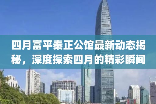 四月富平秦正公館最新動態(tài)揭秘，深度探索四月的精彩瞬間