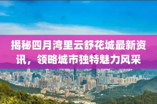 揭秘四月灣里云舒花城最新資訊，領(lǐng)略城市獨特魅力風(fēng)采